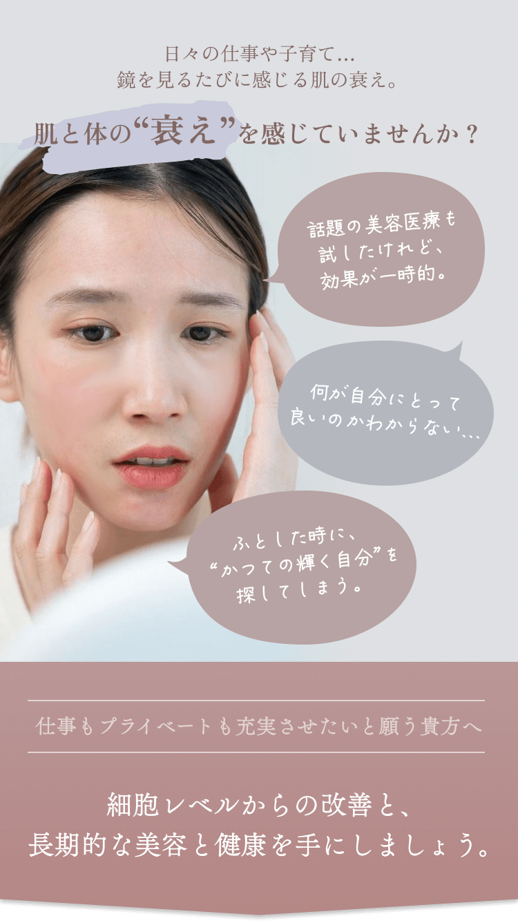 肌と体の“衰え”を感じていませんか？話題の美容医療も試したけれど、効果が一時的。何が自分にとって良いのかわからない。仕事もプライベートも充実させたいと願う貴方へ。細胞レベルからの改善と、長期的な美容と健康を手にしましょう。